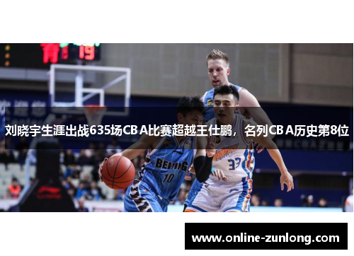 刘晓宇生涯出战635场CBA比赛超越王仕鹏，名列CBA历史第8位
